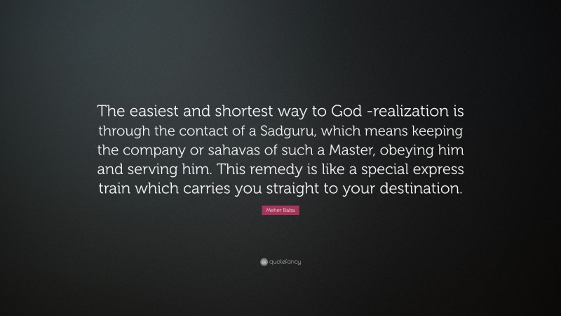 Meher Baba Quote: “The easiest and shortest way to God -realization is through the contact of a Sadguru, which means keeping the company or sahavas of such a Master, obeying him and serving him. This remedy is like a special express train which carries you straight to your destination.”