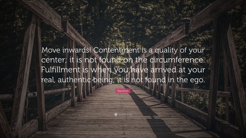 Rajneesh Quote: “Move inwards! Contentment is a quality of your center; it is not found on the circumference. Fulfillment is when you have arrived at your real, authentic being; it is not found in the ego.”