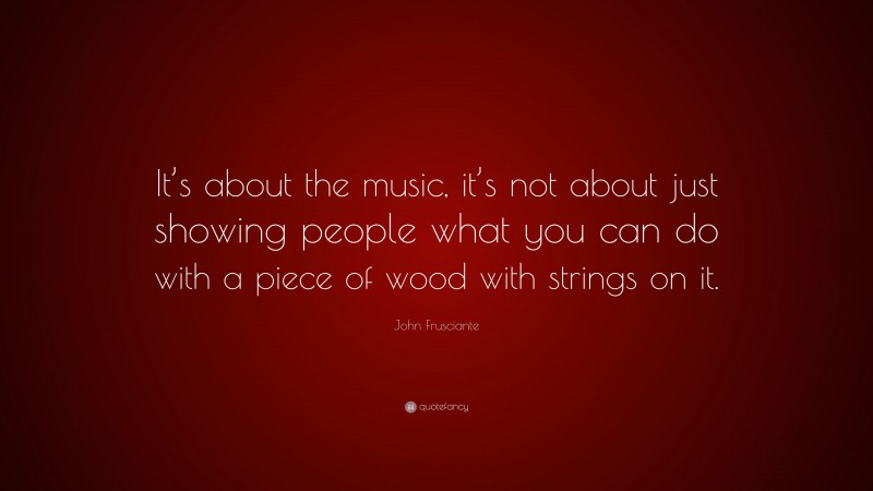 John Frusciante Quote: “It’s about the music, it’s not about just showing people what you can do with a piece of wood with strings on it.”