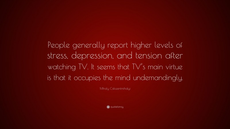 Mihaly Csikszentmihalyi Quote: “People generally report higher levels of stress, depression, and tension after watching TV. It seems that TV’s main virtue is that it occupies the mind undemandingly.”