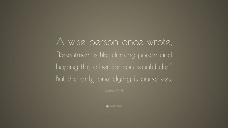 Debbie Ford Quote: “A wise person once wrote, “Resentment is like drinking poison and hoping the other person would die.” But the only one dying is ourselves.”