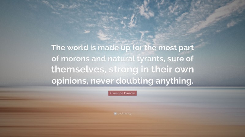 Clarence Darrow Quote: “The world is made up for the most part of morons and natural tyrants, sure of themselves, strong in their own opinions, never doubting anything.”