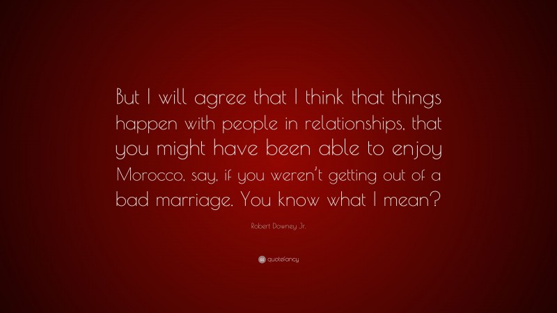 Robert Downey Jr. Quote: “But I will agree that I think that things happen with people in relationships, that you might have been able to enjoy Morocco, say, if you weren’t getting out of a bad marriage. You know what I mean?”