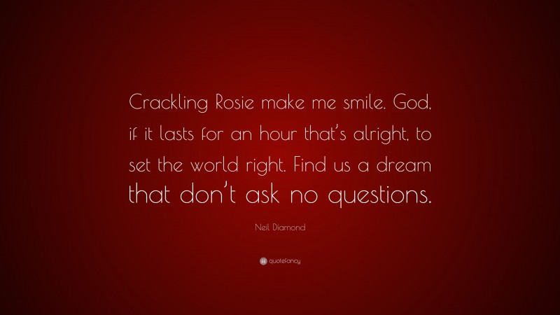 Neil Diamond Quote: “Crackling Rosie make me smile. God, if it lasts for an hour that’s alright, to set the world right. Find us a dream that don’t ask no questions.”