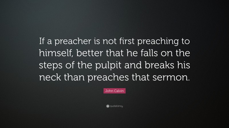 John Calvin Quote: “If a preacher is not first preaching to himself, better that he falls on the steps of the pulpit and breaks his neck than preaches that sermon.”