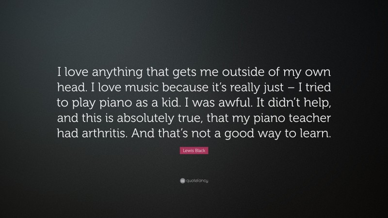 Lewis Black Quote: “I love anything that gets me outside of my own head. I love music because it’s really just – I tried to play piano as a kid. I was awful. It didn’t help, and this is absolutely true, that my piano teacher had arthritis. And that’s not a good way to learn.”