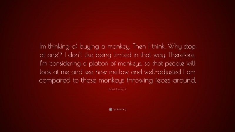Robert Downey Jr. Quote: “Im thinking of buying a monkey. Then I think, Why stop at one? I don’t like being limited in that way. Therefore, I’m considering a platton of monkeys, so that people will look at me and see how mellow and well-adjusted I am compared to these monkeys throwing feces around.”