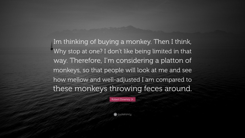 Robert Downey Jr. Quote: “Im thinking of buying a monkey. Then I think, Why stop at one? I don’t like being limited in that way. Therefore, I’m considering a platton of monkeys, so that people will look at me and see how mellow and well-adjusted I am compared to these monkeys throwing feces around.”