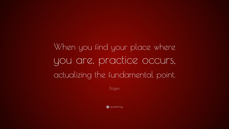 Dōgen Quote: “When you find your place where you are, practice occurs, actualizing the fundamental point.”