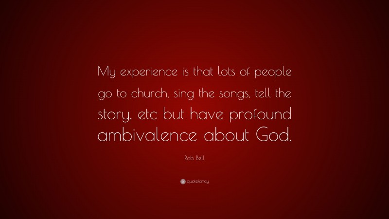 Rob Bell Quote: “My experience is that lots of people go to church, sing the songs, tell the story, etc but have profound ambivalence about God.”