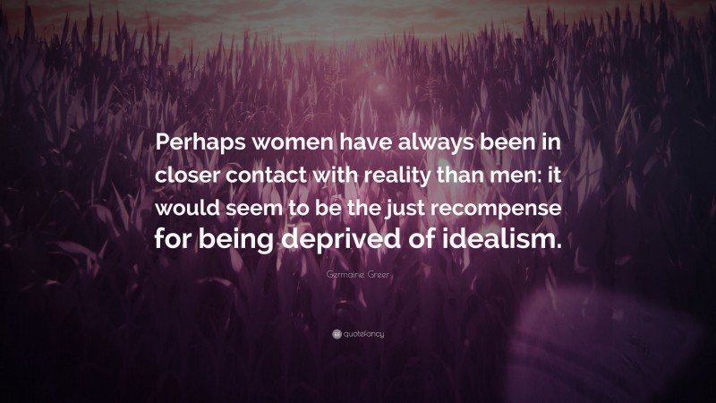 Germaine Greer Quote: “Perhaps women have always been in closer contact with reality than men: it would seem to be the just recompense for being deprived of idealism.”