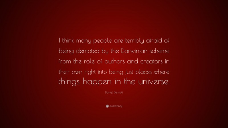 Daniel Dennett Quote: “I think many people are terribly afraid of being demoted by the Darwinian scheme from the role of authors and creators in their own right into being just places where things happen in the universe.”