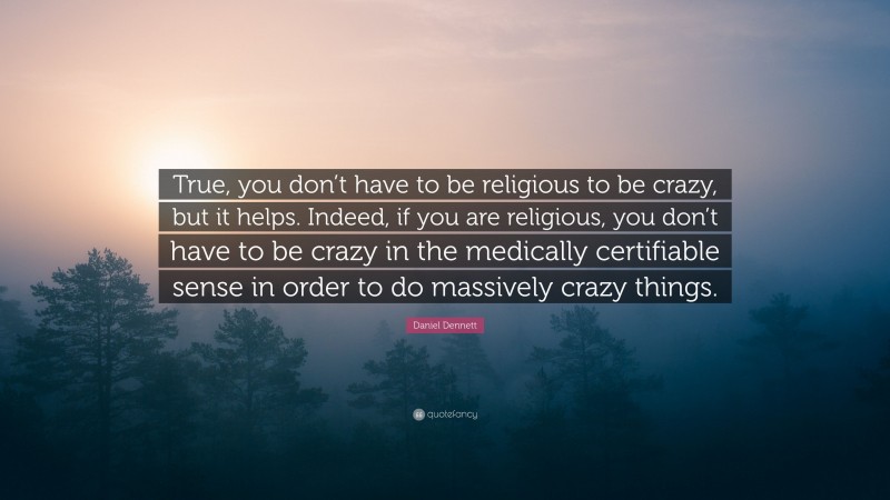Daniel Dennett Quote: “True, you don’t have to be religious to be crazy, but it helps. Indeed, if you are religious, you don’t have to be crazy in the medically certifiable sense in order to do massively crazy things.”
