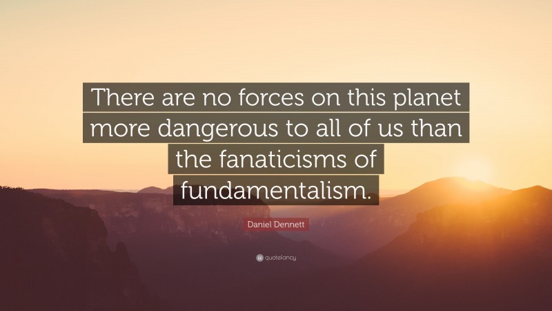 Daniel Dennett Quote: “There are no forces on this planet more dangerous to all of us than the fanaticisms of fundamentalism.”