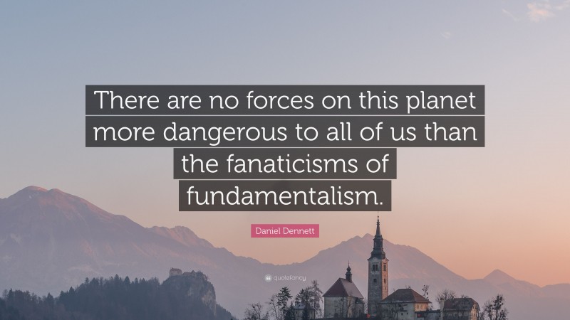 Daniel Dennett Quote: “There are no forces on this planet more dangerous to all of us than the fanaticisms of fundamentalism.”