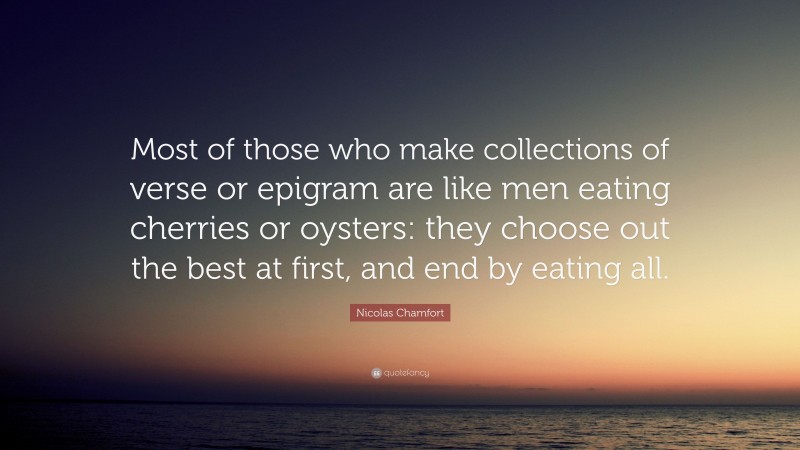 Nicolas Chamfort Quote: “Most of those who make collections of verse or epigram are like men eating cherries or oysters: they choose out the best at first, and end by eating all.”