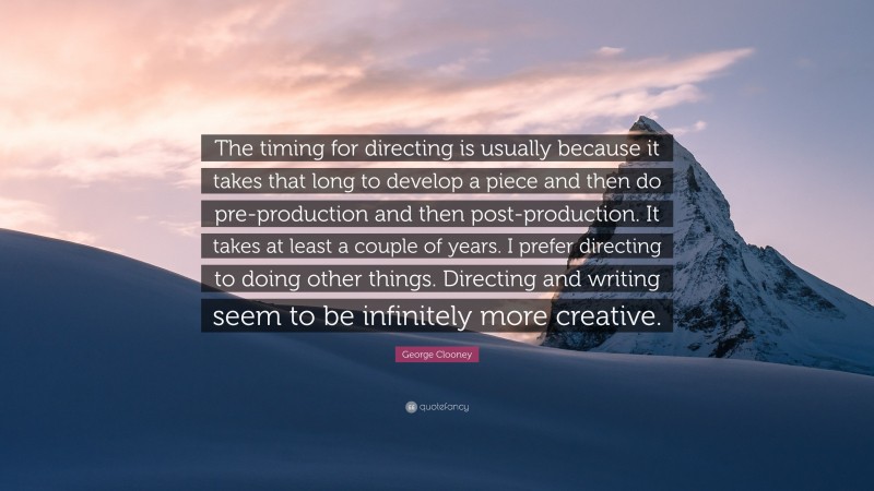 George Clooney Quote: “The timing for directing is usually because it takes that long to develop a piece and then do pre-production and then post-production. It takes at least a couple of years. I prefer directing to doing other things. Directing and writing seem to be infinitely more creative.”