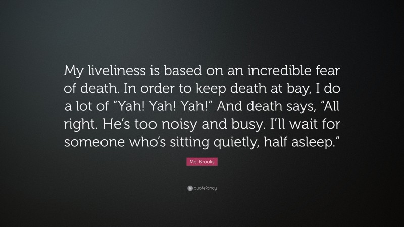 Mel Brooks Quote: “My liveliness is based on an incredible fear of death. In order to keep death at bay, I do a lot of “Yah! Yah! Yah!” And death says, “All right. He’s too noisy and busy. I’ll wait for someone who’s sitting quietly, half asleep.””