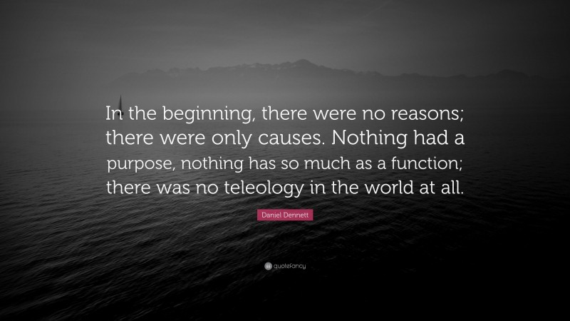 Daniel Dennett Quote: “In the beginning, there were no reasons; there were only causes. Nothing had a purpose, nothing has so much as a function; there was no teleology in the world at all.”