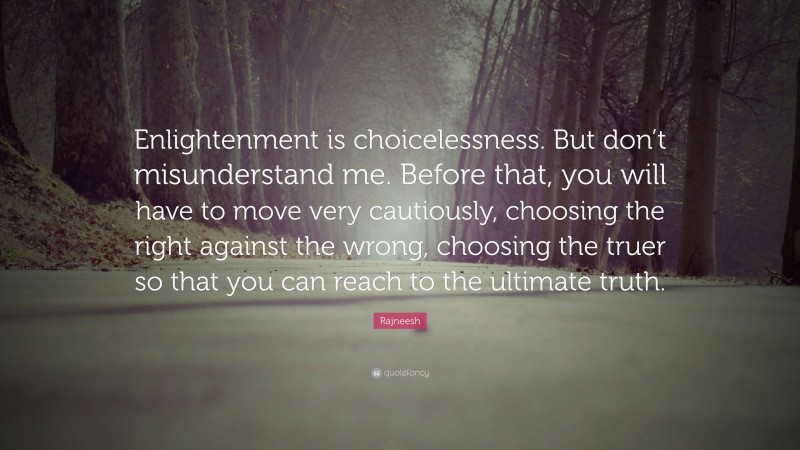 Rajneesh Quote: “Enlightenment is choicelessness. But don’t misunderstand me. Before that, you will have to move very cautiously, choosing the right against the wrong, choosing the truer so that you can reach to the ultimate truth.”