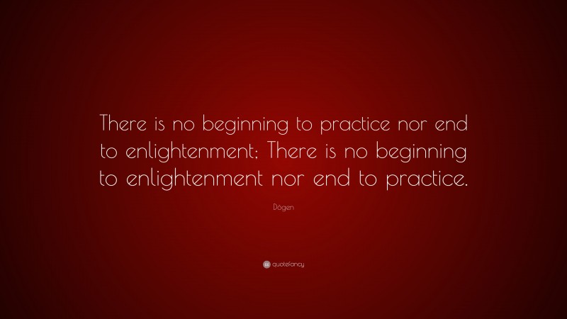 Dōgen Quote: “There is no beginning to practice nor end to enlightenment; There is no beginning to enlightenment nor end to practice.”