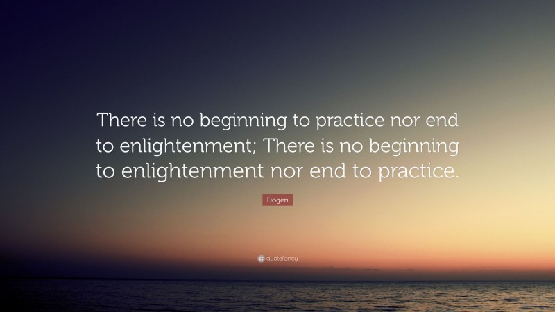 Dōgen Quote: “There is no beginning to practice nor end to enlightenment; There is no beginning to enlightenment nor end to practice.”