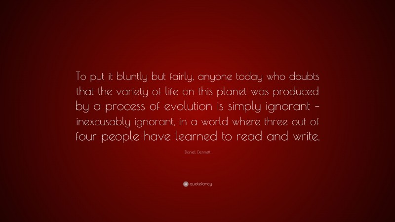 Daniel Dennett Quote: “To put it bluntly but fairly, anyone today who doubts that the variety of life on this planet was produced by a process of evolution is simply ignorant – inexcusably ignorant, in a world where three out of four people have learned to read and write.”