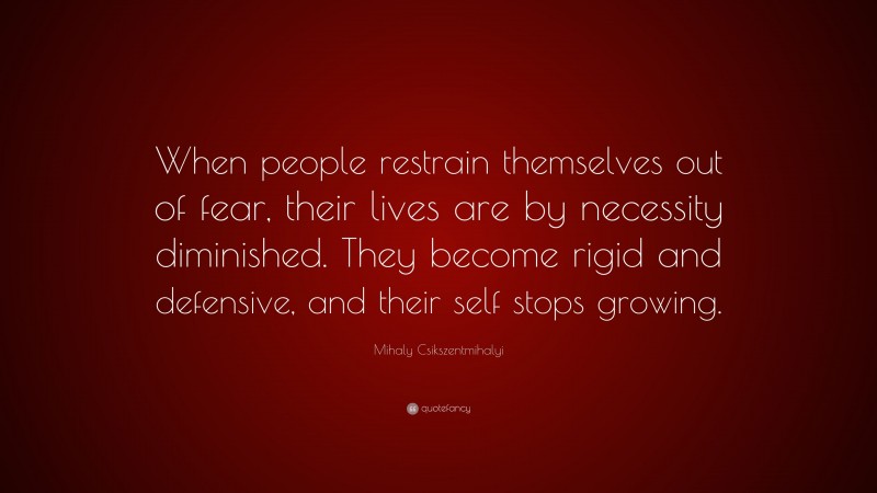 Mihaly Csikszentmihalyi Quote: “When people restrain themselves out of fear, their lives are by necessity diminished. They become rigid and defensive, and their self stops growing.”