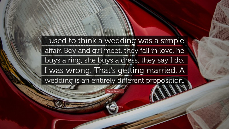 Steve Martin Quote: “I used to think a wedding was a simple affair. Boy and girl meet, they fall in love, he buys a ring, she buys a dress, they say I do. I was wrong. That’s getting married. A wedding is an entirely different proposition.”
