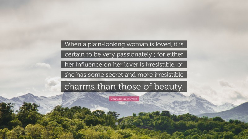 Jean de La Bruyère Quote: “When a plain-looking woman is loved, it is certain to be very passionately ; for either her influence on her lover is irresistible, or she has some secret and more irresistible charms than those of beauty.”