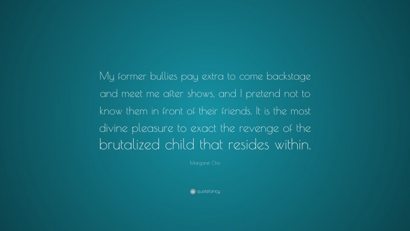 Margaret Cho Quote: “My former bullies pay extra to come backstage and meet me after shows, and I pretend not to know them in front of their friends. It is the most divine pleasure to exact the revenge of the brutalized child that resides within.”