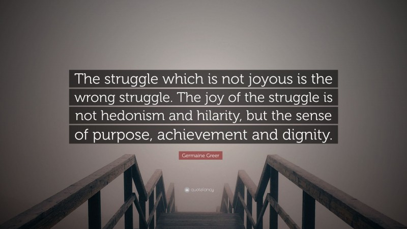 Germaine Greer Quote: “The struggle which is not joyous is the wrong struggle. The joy of the struggle is not hedonism and hilarity, but the sense of purpose, achievement and dignity.”