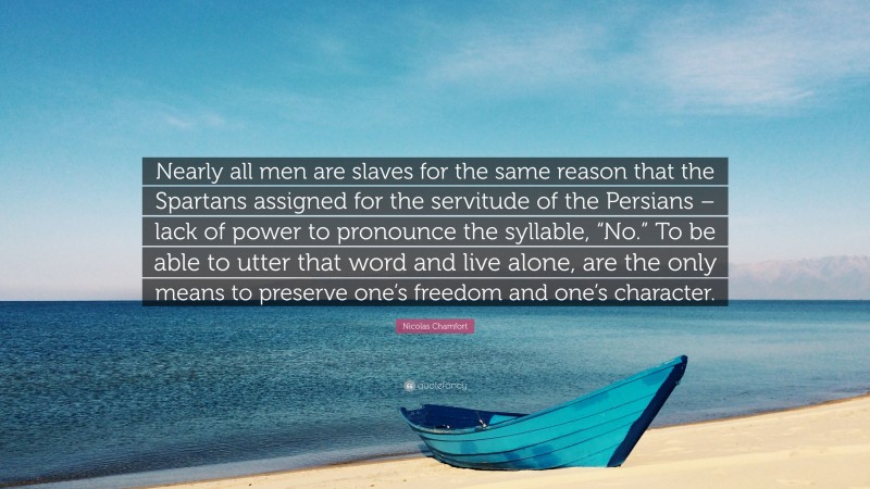 Nicolas Chamfort Quote: “Nearly all men are slaves for the same reason that the Spartans assigned for the servitude of the Persians – lack of power to pronounce the syllable, “No.” To be able to utter that word and live alone, are the only means to preserve one’s freedom and one’s character.”