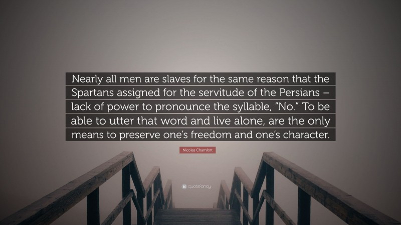 Nicolas Chamfort Quote: “Nearly all men are slaves for the same reason that the Spartans assigned for the servitude of the Persians – lack of power to pronounce the syllable, “No.” To be able to utter that word and live alone, are the only means to preserve one’s freedom and one’s character.”