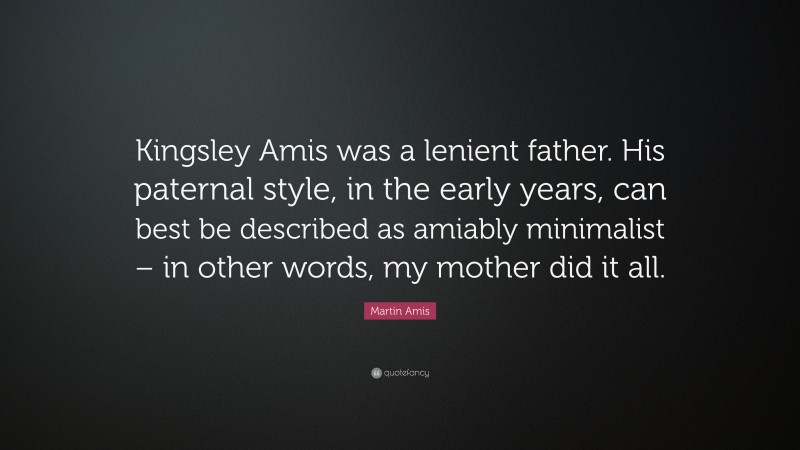 Martin Amis Quote: “Kingsley Amis was a lenient father. His paternal style, in the early years, can best be described as amiably minimalist – in other words, my mother did it all.”