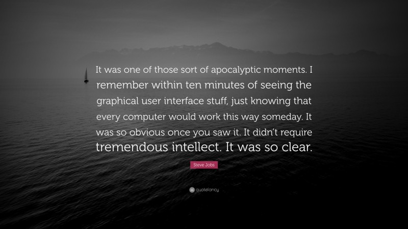 Steve Jobs Quote: “It was one of those sort of apocalyptic moments. I remember within ten minutes of seeing the graphical user interface stuff, just knowing that every computer would work this way someday. It was so obvious once you saw it. It didn’t require tremendous intellect. It was so clear.”