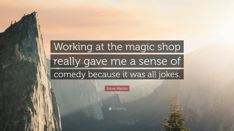 Steve Martin Quote: “Working at the magic shop really gave me a sense of comedy because it was all jokes.”