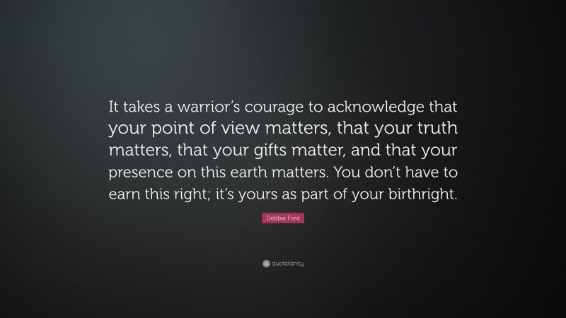 Debbie Ford Quote: “It takes a warrior’s courage to acknowledge that your point of view matters, that your truth matters, that your gifts matter, and that your presence on this earth matters. You don’t have to earn this right; it’s yours as part of your birthright.”