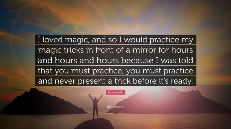 Steve Martin Quote: “I loved magic, and so I would practice my magic tricks in front of a mirror for hours and hours and hours because I was told that you must practice, you must practice and never present a trick before it’s ready.”