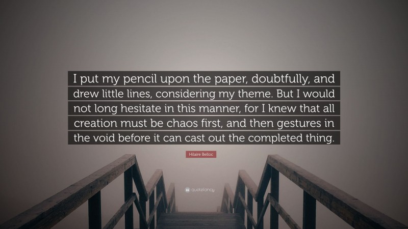 Hilaire Belloc Quote: “I put my pencil upon the paper, doubtfully, and drew little lines, considering my theme. But I would not long hesitate in this manner, for I knew that all creation must be chaos first, and then gestures in the void before it can cast out the completed thing.”