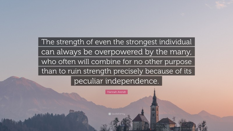 Hannah Arendt Quote: “The strength of even the strongest individual can always be overpowered by the many, who often will combine for no other purpose than to ruin strength precisely because of its peculiar independence.”