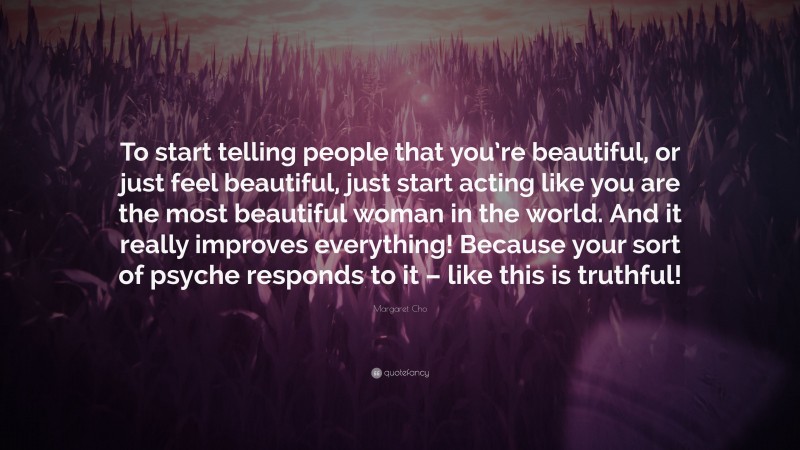 Margaret Cho Quote: “To start telling people that you’re beautiful, or just feel beautiful, just start acting like you are the most beautiful woman in the world. And it really improves everything! Because your sort of psyche responds to it – like this is truthful!”