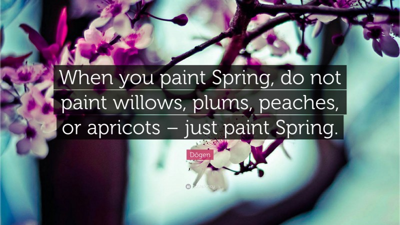 Dōgen Quote: “When you paint Spring, do not paint willows, plums, peaches, or apricots – just paint Spring.”
