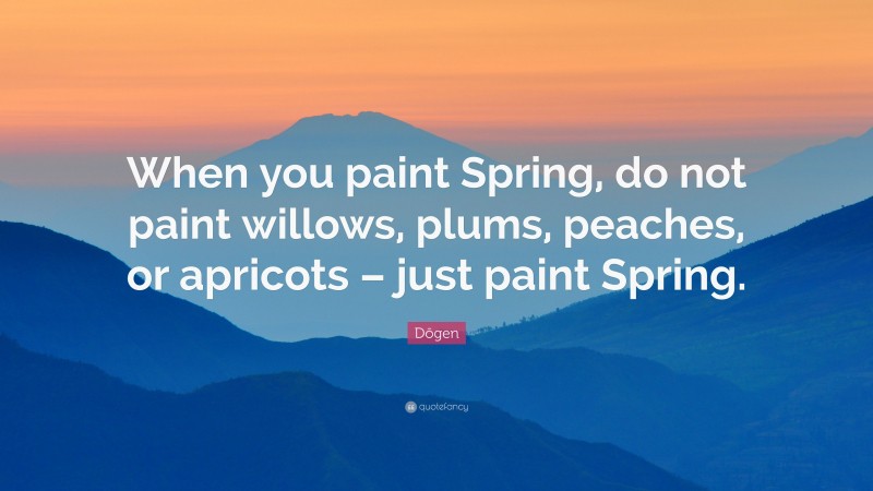 Dōgen Quote: “When you paint Spring, do not paint willows, plums, peaches, or apricots – just paint Spring.”