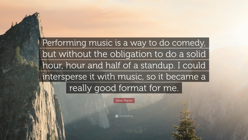 Steve Martin Quote: “Performing music is a way to do comedy, but without the obligation to do a solid hour, hour and half of a standup. I could intersperse it with music, so it became a really good format for me.”