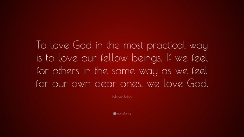 Meher Baba Quote: “To love God in the most practical way is to love our fellow beings. If we feel for others in the same way as we feel for our own dear ones, we love God.”