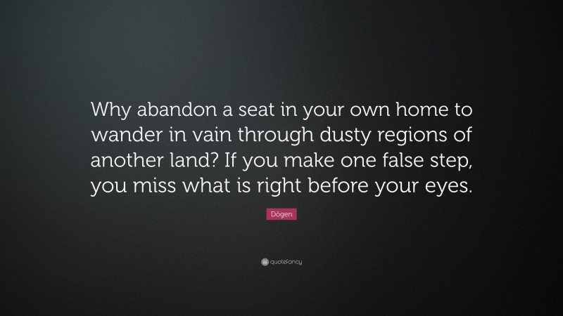 Dōgen Quote: “Why abandon a seat in your own home to wander in vain through dusty regions of another land? If you make one false step, you miss what is right before your eyes.”