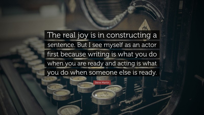 Steve Martin Quote: “The real joy is in constructing a sentence. But I see myself as an actor first because writing is what you do when you are ready and acting is what you do when someone else is ready.”