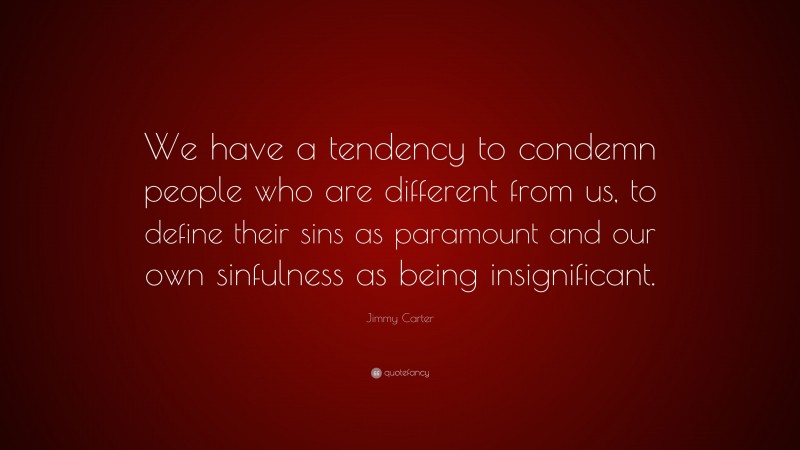 Jimmy Carter Quote: “We have a tendency to condemn people who are different from us, to define their sins as paramount and our own sinfulness as being insignificant.”
