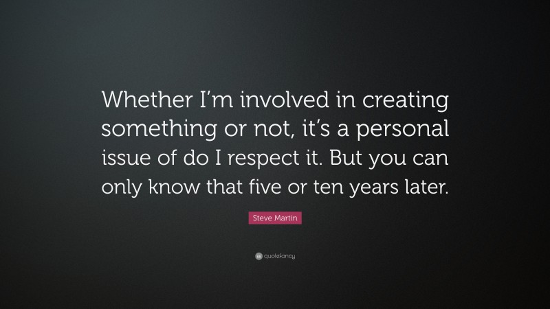 Steve Martin Quote: “Whether I’m involved in creating something or not, it’s a personal issue of do I respect it. But you can only know that five or ten years later.”